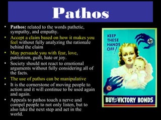 Pathos
• Pathos: related to the words pathetic,
  sympathy, and empathy.
• Accept a claim based on how it makes you
  feel without fully analyzing the rationale
  behind the claim
• May persuade you with fear, love,
  patriotism, guilt, hate or joy.
• Society should not react to emotional
  arguments without fully considering all of
  the facts.
• The use of pathos can be manipulative
• It is the cornerstone of moving people to
  action and it will continue to be used again
  and again.
• Appeals to pathos touch a nerve and
  compel people to not only listen, but to
  also take the next step and act in the
  world.
 