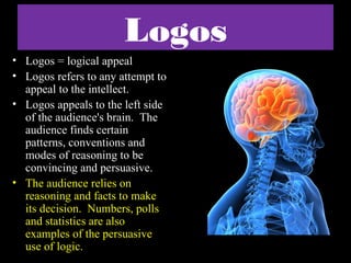 Logos
• Logos = logical appeal
• Logos refers to any attempt to
  appeal to the intellect.
• Logos appeals to the left side
  of the audience's brain. The
  audience finds certain
  patterns, conventions and
  modes of reasoning to be
  convincing and persuasive.
• The audience relies on
  reasoning and facts to make
  its decision. Numbers, polls
  and statistics are also
  examples of the persuasive
  use of logic.
 