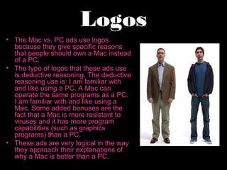 Logos
• The Mac vs. PC ads use logos
  because they give specific reasons
  that people should own a Mac instead
  of a PC.
• The type of logos that these ads use
  is deductive reasoning. The deductive
  reasoning use is: I am familiar with
  and like using a PC. A Mac can
  operate the same programs as a PC.
  I am familiar with and like using a
  Mac. Some added bonuses are the
  fact that a Mac is more resistant to
  viruses and it has more program
  capabilities (such as graphics
  programs) than a PC.
• These ads are very logical in the way
  they approach their explanations of
  why a Mac is better than a PC.
 