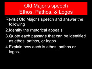 Old Major’s speech
       Ethos, Pathos, & Logos
Revisit Old Major’s speech and answer the
  following
2.Identify the rhetorical appeals
3.Quote each passage that can be identified
  as ethos, pathos, or logos
4.Explain how each is ethos, pathos or
  logos.
 