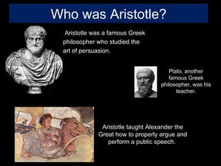 Who was Aristotle?
  Aristotle was a famous Greek
 philosopher who studied the
 art of persuasion.


                                     Plato, another
                                     famous Greek
                                  philosopher, was his
                                        teacher.




              Aristotle taught Alexander the
             Great how to properly argue and
                perform a public speech.
 