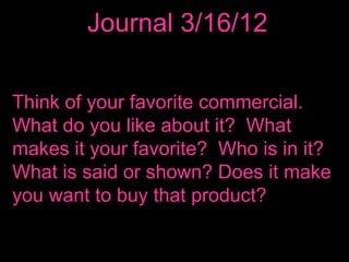 Journal 3/16/12

Think of your favorite commercial.
What do you like about it? What
makes it your favorite? Who is in it?
What is said or shown? Does it make
you want to buy that product?
 