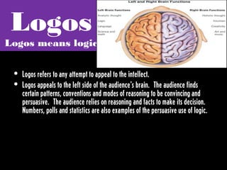 Logos
Logos means logic


 • Logos refers to any attempt to appeal to the intellect.
 • Logos appeals to the left side of the audience's brain.  The audience finds
   certain patterns, conventions and modes of reasoning to be convincing and
   persuasive.  The audience relies on reasoning and facts to make its decision. 
   Numbers, polls and statistics are also examples of the persuasive use of logic. 
 