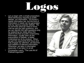Logos
•   Let us begin with a simple proposition:
    What democracy requires is public
    debate, not information. Of course it
    needs information too, but the kind of
    information it needs can be generated
    only by vigorous popular debate. We
    do not know what we need to know
    until we ask the right questions, and
    we can identify the right questions only
    by subjecting our ideas about the
    world to the test of public controversy.
    Information, usually seen as the
    precondition of debate, is better
    understood as its by product. When
    we get into arguments that focus and
    fully engage our attention, we become
    avid seekers of relevant information.
    Otherwise, we take in information
    passively--if we take it in at all.
•   Christopher Lasch, "The Lost Art of
    Political Argument"
 