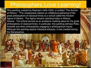 Philosophers Love Learning!
This painting, created by Raphael (1483-1520), is entitled "The School
of Athens." This masterpiece depicts an intellectual gathering of the
great philosophers of classical times at a school called the Ancient
Agora of Athens. The Agora remains standing today in Athens,
Greece. The school served as an academic meeting place for the great
philosophers of classical times. In particular, this painting portrays Plato,
Aristotle and other philosophers engaging in philosophical inquiry.
Although this painting depicts Classical antiquity, it was created during
the Renaissance.
 