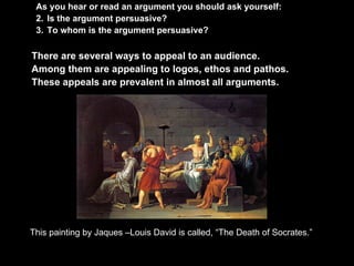 As you hear or read an argument you should ask yourself:
 2. Is the argument persuasive?
 3. To whom is the argument persuasive?

There are several ways to appeal to an audience.
Among them are appealing to logos, ethos and pathos.
These appeals are prevalent in almost all arguments.




This painting by Jaques –Louis David is called, “The Death of Socrates.”
 