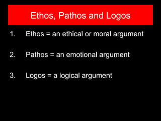 Ethos, Pathos and Logos
1.   Ethos = an ethical or moral argument

2.   Pathos = an emotional argument

3.   Logos = a logical argument
 
