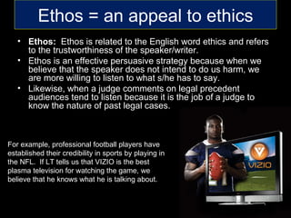 Ethos = an appeal to ethics
   • Ethos: Ethos is related to the English word ethics and refers
     to the trustworthiness of the speaker/writer.
   • Ethos is an effective persuasive strategy because when we
     believe that the speaker does not intend to do us harm, we
     are more willing to listen to what s/he has to say.
   • Likewise, when a judge comments on legal precedent
     audiences tend to listen because it is the job of a judge to
     know the nature of past legal cases.



For example, professional football players have
established their credibility in sports by playing in
the NFL. If LT tells us that VIZIO is the best
plasma television for watching the game, we
believe that he knows what he is talking about.
 
