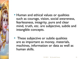 Human and ethical values or qualities such as courage, vision, social awareness, fearlessness, integrity, pure and clear mind, truth, etc. are subjective, subtle and intangible concepts. These subjective or subtle qualities are as important as money, materials, machines, information or data as well as human skills. 12/1/2011 By Saurabh Kumar 