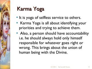 Karma Yoga It is yoga of selfless service to others. Karma Yoga is all about identifying your priorities and trying to achieve them. Also, a person should have accountability i.e. he should always hold only himself responsible for whatever goes right or wrong. This brings about the union of human being with the Divine.  12/1/2011 By Saurabh Kumar 
