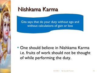 Nishkama Karma One should believe in Nishkama Karma i.e. fruits of work should not be thought of while performing the duty.  Gita says that do your duty without ego and without calculations of gain or loss 12/1/2011 By Saurabh Kumar 