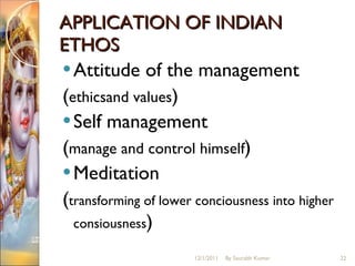 APPLICATION OF INDIAN ETHOS Attitude of the management ( ethicsand values )  Self management ( manage and control himself ) Meditation ( transforming of lower conciousness into higher consiousness ) 12/1/2011 By Saurabh Kumar 
