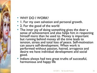 WHY DO I WORK?  1. For my own salvation and personal growth.  2. For the good of the world The inner joy of doing something gives the doer a sense of achievement and also helps him in respecting himself more than he used to. Money is important but running behind money all the time leads to tension, stress and total loss of peace. Self-motivation can assure self-development. When work is performed without passion, hatred, arrogance and desire we have individual development and social good.  Indians always had two great truths of successful, harmonious and happy life 12/1/2011 By Saurabh Kumar 