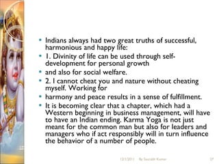 Indians always had two great truths of successful, harmonious and happy life:  1. Divinity of life can be used through self-development for personal growth  and also for social welfare.  2. I cannot cheat you and nature without cheating myself. Working for  harmony and peace results in a sense of fulfillment.  It is becoming clear that a chapter, which had a Western beginning in business management, will have to have an Indian ending. Karma Yoga is not just meant for the common man but also for leaders and managers who if act responsibly will in turn influence the behavior of a number of people.  12/1/2011 By Saurabh Kumar 
