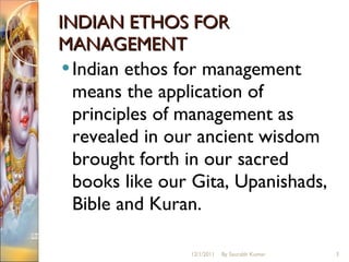 INDIAN ETHOS FOR MANAGEMENT Indian ethos for management means the application of principles of management as revealed in our ancient wisdom brought forth in our sacred books like our Gita, Upanishads, Bible and Kuran.  12/1/2011 By Saurabh Kumar 