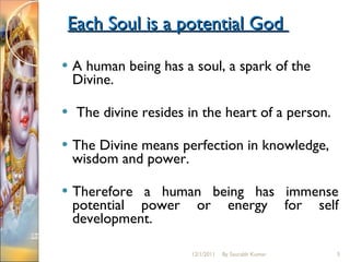 Each Soul is a potential God  A human being has a soul, a spark of the Divine. The divine resides in the heart of a person.  The Divine means perfection in knowledge, wisdom and power.  Therefore a human being has immense potential power or energy for self development. 12/1/2011 By Saurabh Kumar 