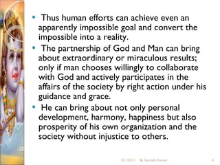 Thus human efforts can achieve even an apparently impossible goal and convert the impossible into a reality. The partnership of God and Man can bring about extraordinary or miraculous results; only if man chooses willingly to collaborate with God and actively participates in the affairs of the society by right action under his guidance and grace. He can bring about not only personal development, harmony, happiness but also prosperity of his own organization and the society without injustice to others.  12/1/2011 By Saurabh Kumar 
