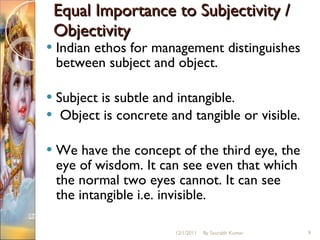 Equal Importance to Subjectivity / Objectivity  Indian ethos for management distinguishes between subject and object.  Subject is subtle and intangible. Object is concrete and tangible or visible.  We have the concept of the third eye, the eye of wisdom. It can see even that which the normal two eyes cannot. It can see the intangible i.e. invisible.  12/1/2011 By Saurabh Kumar 