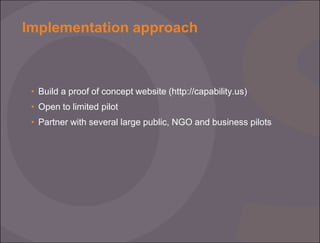 Implementation approach

• Build a proof of concept website (http://capability.us)
• Open to limited pilot
• Partner with several large public, NGO and business pilots

 