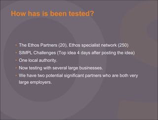 How has is been tested?

• The Ethos Partners (20), Ethos specialist network (250)
• SIMPL Challenges (Top idea 4 days after posting the idea)
• One local authority.

• Now testing with several large businesses.
• We have two potential significant partners who are both very
large employers.

 