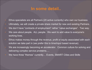 In some detail..
•

Ethos specialists are all Partners (20 active currently) who own our business.

•

Ultimately, we will create a private share market for new and existing Partners.

•

We don’t have “contracts of employment” rather “value exchanges”. Two way.

•

We care about people. ALL people. We want to add value to everyone's
working lives.

•

Ethos makes money through the revenue, profit or equity associated with each
solution we take part in (we prefer this to time/input based revenue).

•

We are increasingly becoming an accelerator. Common culture for solving and
delivering complex service problems….

•

We have three “themes” currently… Events, SMART Cities and Skills

 
