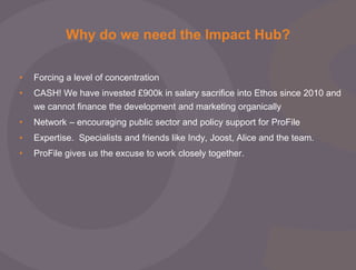 Why do we need the Impact Hub?
•

Forcing a level of concentration

•

CASH! We have invested £900k in salary sacrifice into Ethos since 2010 and
we cannot finance the development and marketing organically

•

Network – encouraging public sector and policy support for ProFile

•

Expertise. Specialists and friends like Indy, Joost, Alice and the team.

•

ProFile gives us the excuse to work closely together.

 