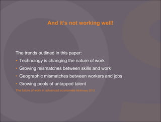 And it’s not working well!

The trends outlined in this paper:
• Technology is changing the nature of work

• Growing mismatches between skills and work
• Geographic mismatches between workers and jobs
• Growing pools of untapped talent
The future of work in advanced economies McKinsey 2012

 