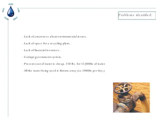 - Lack of awareness about environmental issues. - Lack of space for a recycling plant. - Lack of financial resources. - Corrupt government system. - Present cost of water is cheap. 250 Rs. for 12,000lts of water. - All the water being used is thrown away (i.e.1000lts per day.) Problems identified 