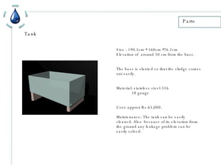 Parts Tank Size : 190.5cm * 160cm *76.2cm Elevation of  around 50 cm from the base. The base is slanted so that the sludge comes out easily. Material: stainless steel-316 10 gauge Cost: approx Rs.65,000. Maintenance: The tank can be easily cleaned. Also  because of its elevation from the ground any leakage problem can be easily solved. 