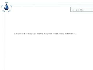 Design Brief  A device that recycles waste water in small scale industries . 