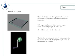 Fine bar screen Parts The water first passes through a fine bar screen so that any solid waste in the electrolyte can be removed. Hole is provided at one of the corners to put neutralizers and precipitants in the tank. Material: Stainless steel -316 mesh. The fine bar screen can be moved to an angle with the help of the handle. Moving it to angle helps in cleaning fine bar screen. 