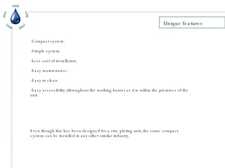 Unique features -Compact system. -Simple system. -Less cost of installation. -Easy maintenance. -Easy to clean. -Easy accessibility (throughout the working hours) as it is within the premises of the unit.  Even though this has been designed for a zinc plating unit, the same compact system can be installed in any other similar industry.  