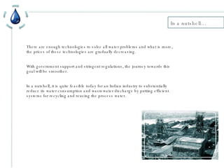 In a nutshell… There are enough technologies to solve all water problems and what is more, the prices of these technologies are gradually decreasing. With government support and stringent regulations, the journey towards this goal will be smoother. In a nutshell, it is quite feasible today for an Indian industry to substantially reduce its water consumption and wastewater discharge by putting efficient systems for recycling and reusing the process water. 
