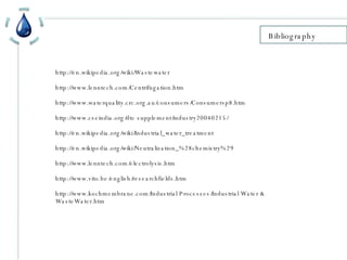 Bibliography http://en.wikipedia.org/wiki/Wastewater http://www.lenntech.com/Centrifugation.htm http://www.waterquality.crc.org.au/consumers/Consumersp8.htm http://www.cseindia.org/dte supplement/industry20040215/ http://en.wikipedia.org/wiki/Industrial_water_treatment http://en.wikipedia.org/wiki/Neutralization_%28chemistry%29 http://www.lenntech.com/electrolysis.htm http://www.vito.be/english/researchfields.htm http://www.kochmembrane.com/Industrial Processes/Industrial Water & WasteWater.htm 