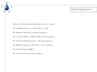 Acknowledgement Owners of all small scale industries that we visited. Mr. Aniruddh Natu, associate director , SID Mr. Mlinesh Shah, B.E,chemical engineer Mr. Sandeep Marne, Diploma Mechanical engineer Mr. Prashant Walvekar, B.E , chemical engineer Dr. Milind Deshpande ,Phd (dyes and chemicals)  Mr. Govind Sharma,MBA Mr. Nabar. B.E mechanical engineer 