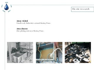 On site research Areas visited Small scale Industries around Katraj, Pune. Area chosen- Zinc plating unit near Katraj, Pune. 