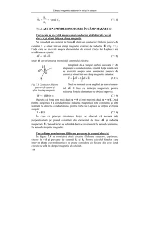 Câmpul magnetic staţionar în vid şi în corpuri
108
m
o
o
o V
grad
B
H −
=
μ
= (7.11)
7.1.3. ACŢIUNI PONDEROMOTOARE ÎN CÂMP MAGNETIC
Forţa care se exercită asupra unui conductor străbătut de curent
electric şi situat într-un câmp magnetic
Se consideră un element de linie l
d dintr-un conductor filiform parcurs de
curentul I şi situat într-un câmp magnetic exterior de inducţie B (fig. 7.3).
Forţa care se exercită asupra elementului de circuit (forţa lui Laplace) are
următoarea expresie:
B
l
d
I
F
d ×
= (7.12)
unde l
d are orientarea intensităţii curentului electric.
Fig. 7.3 Conductor filiform
parcurs de curent şi
aflat în câmp magnetic
α
= sin
B
dl
I
dF (7.14)
Rezultă că forţa este nulă dacă α = 0 şi este maximă dacă α = π/2. Dacă
pentru lungimea l a conductorului inducţia magnetică este constantă şi este
normală la direcţia conductorului, pentru forţa lui Laplace se obţine expresia
simplă:
B
l
I
F = (7.15)
În ceea ce priveşte orientarea forţei, se observă că aceasta este
perpendiculară pe planul constituit din elementul de linie l
d şi inducţia
magnetică B . Sensul forţei se schimbă dacă se inversează fie sensul curentului,
fie sensul câmpului magnetic.
Forţa dintre conductoare filiforme parcurse de curenţi electrici
În figura 7.4 se consideră două circuite filiforme oarecare, coplanare,
situate în vid şi parcurse de curenţii I1 şi I2. Pentru calculul forţelor care
intervin (forţe electrodinamice) se poate considera că fiecare din cele două
circuite se află în câmpul magnetic al celuilalt.
Integrând de-a lungul curbei oarecare Γ de
dispunere a conductorului, rezultă forţa totală care
se exercită asupra unui conductor parcurs de
curent şi situat într-un câmp magnetic exterior:
∫
∫ Γ
Γ
×
=
= B
l
d
I
F
d
F (7.13)
Dacă se notează cu α unghiul pe care elemen-
tul l
d îl face cu inducţia magnetică, pentru
valoarea forţeie elementare se obţine expresia:
 