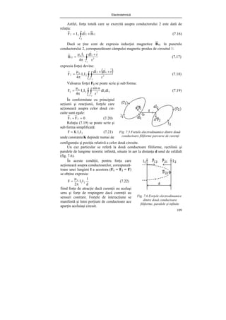 Electrotehnică
109
Astfel, forţa totală care se exercită asupra conductorului 2 este dată de
relaţia:
∫ ×
=
2
C
12
2
2
2 B
l
d
I
F (7.16)
Dacă se ţine cont de expresia inducţiei magnetice 12
B în punctele
conductorului 2, corespunzătoare câmpului magnetic produs de circuitul 1:
∫
×
π
μ
=
1
C
3
1
1
o
12
r
r
l
d
4
I
B (7.17)
expresia forţei devine:
( )
∫ ∫
×
×
π
μ
=
1 2
C C
3
1
2
2
1
o
2
r
r
l
d
l
d
I
I
4
F (7.18)
Valoarea forţei F2 se poate scrie şi sub forma:
∫ ∫
α
π
μ
=
1 2
C C
2
1
2
2
1
o
2 dl
dl
r
sin
I
I
4
F (7.19)
Fig. 7.5 Forţele electrodinamice dintre două
conductoare filiforme parcurse de curenţi
configuraţia şi poziţia relativă a celor două circuite.
Un caz particular se referă la două conductoare filiforme, rectilinii şi
paralele de lungime teoretic infinită, situate în aer la distanţa d unul de celălalt
(fig. 7.6).
Fig. 7.6 Forţele electrodinamice
dintre două conductoare
filiforme, paralele şi infinite
În conformitate cu principiul
acţiunii şi reacţiunii, forţele care
acţionează asupra celor două cir-
cuite sunt egale:
0
F
F 2
1 =
+ (7.20)
Relaţia (7.19) se poate scrie şi
sub forma simplificată:
2
1I
I
K
F = (7.21)
unde constanta K depinde numai de
În aceste condiţii, pentru forţa care
acţionează asupra conductoarelor, corespunză-
toare unei lungimi l a acestora (F1 = F2 = F)
se obţine expresia:
d
l
I
I
2
F 2
1
o
π
μ
= (7.22)
fiind forţe de atracţie dacă curenţii au acelaşi
sens şi forţe de respingere dacă curenţii au
sensuri contrare. Forţele de interacţiune se
manifestă şi între porţiuni de conductoare ace
aparţin aceluiaşi circuit.
 