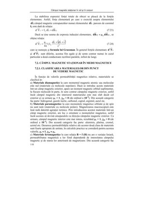 Câmpul magnetic staţionar în vid şi în corpuri
110
La stabilirea expresiei forţei totale de obicei se pleacă de la forţele
elementare. Astfel, forţa elementară pe care o exercită asupra elementului
2
l
d câmpul magnetic corespunzător numai elementului 1
l
d parcurs de curentul
I1 este dată de relaţia:
12
2
2
2
2
B
d
l
d
I
F
d ×
= (7.23)
Dacă se ţine seama de expresia inducţiei elementare, 12
o
12 H
d
B
d μ
= , se
obţine relaţia:
( )
3
1
2
2
1
o
2
2
r
r
l
d
l
d
I
I
4
F
d
×
×
π
μ
= (7.24)
care se numeşte şi formula lui Grassman. În general forţele elementare 1
2
F
d
şi 2
2
F
d sunt diferite, acestea fiin egale şi de semn contrar numai în cazul
particular a două conductoare rectilinii paralele, infinit de lungi.
7.2. CÂMPUL MAGNETIC STAŢIONAR ÎN MEDII MAGNETICE
7.2.1. CLASIFICAREA MATERIALELOR DIN PUNCT
DE VEDERE MAGNETIC
În funcţie de valorile permeabilităţii magnetice relative, materialele se
clasifică în:
a) Materiale diamagnetice la care momentul magnetic atomic sau molecular
este nul (materiale cu molecule nepolare). Dacă se introduc aceste materiale
într-un câmp magnetic exterior, apare un moment magnetic orbital suplimentar,
la fiecare moleculă în parte, în sens contrar câmpului magnetic exterior, astfel
încât câmpul magnetic din interiorul materiarului este mai slab decât cel
exterior şi ca urmare μr < 1, χm < 0 (de ordinul a 10−5
). Din această categorie
fac parte: hidrogenul, gazele inerte, carbonul, cuprul, argintul, aurul etc.
b) Materiale paramagnetice la care momentele magnetice orbitale şi de spin
nu sunt nule (materiale cu molecule polare). Magnetizarea macroscopică este
însă nulă datorită agiraţiei termice. Prin introducerea acestor materiale într-un
câmp magnetic exterior, are loc o orientare a momentelor magnetice, astfel
încât acestea să devină omoparalele cu direcţia câmpului magnetic exterior. Ca
urmare, câmpul magnetic interior este mai intens, rezultând μr > 1, χm > 0 (de
ordinul a 10−3
). Din această categorie fac parte: aluminiu, platina, cromul,
azotul etc. Deoarece permeabilităţile relative ale acestor două clase de materiale
sunt foarte apropiate de unitate, în calculele practice se consideră pentru acestea
valorile, μr ≈ 1, χm ≈ μo.
c) Materiale feromagnetice la care relaţia B = f (H) nu are o variaţie liniară,
permeabilitatea magnetică a lor fiind dependentă de intensitatea câmpului
magnetic şi de starea lor anterioară de magnetizare. Din această categorie fac
 