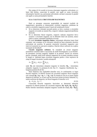 Electrotehnică
121
Din relaţia (8.16) rezultă că inversa reluctanţei magnetice echivalente a n
laturi fără bobine, conecvtate în paralel, este egală cu suma inverselor
reluctanţelor laturilor sau, permeanţa echivalentă a n laturi conectate în paralel
este egală cu suma permeanţelor laturilor.
8.1.4. CALCULUL CIRCUITELOR MAGNETICE
Dacă se presupun cunoscute proprietăţile de material (curbele de
magnetizare), geometria şi dimensiunile circitelor magnetice, problema de
calcul a circuitelor magnetice poate fi pusă sub următoarele forme:
• Să se determine solenaţia necesară pentru ca într-o secţiune a circuitului
magnetic să rezulte un anumit flux, respectiv inducţie magnetică (problema
diorectă).
• Să se determine fluxul magnetic, respectiv inducţia magnetică într-o
secţiune a circuitului magnetic sau în diferitele laturi ale acestuia, atunci
când se cunosc solenaţiile (problema inversă).
În cazul circuitelor magnetice liniare, reluctanţele diferitelor laturi fiind
constante, este avantajos să se efectueze calculul pe baza schemelor electrice
echivalente ale acestora. În general, structurile circuitelor magnetice care
intervin în practică nu sunt prea complexe, fiind de obicei suficient să se aplice
teoremele lui Kirchhoff.
Circuite magnetice neliniare. Se consideră un circuit magnetic
neramificat constituit dintr-o succesiune de medii feromagnetice şi un întrefier.
Se presupune circuitul magnetic împărţit în n porţiuni, fiecare de secţiune
practic constantă, astfel încât inducţia magnetică să se poată considera aceeaşi
în lungul ei. Aplicând legea circuitului magnetic pentru o linie mijolocie de
câmp în lungul circuitului, rezultă solenaţia θ:
∑
∑ =
δ +
δ
=
=
θ
n
1
k
fk
fk
k
k l
H
H
l
H (8.17)
unde: Hδ este intensitatea câmpului magnetic în întrefier; Hfk - intensitatea
câmpului magnetic în porţiunea k din fier; δ - lungimea întrefierului; lfk -
lungimea porţiunii k de fier.
Dacă dispersia este neglijabilă (întrefier mic), în conformitate cu legea
fluxului magnetic, în diferite secţiuni ale circuitului magnetic fluxul magnetic
este constant (φδ = φf1 = φf2 =…= φfn = φf). În situaţia în care nu se poate neglija
dispersia în întrefier, se va ţine cont de acest lucru printr-un factor subunitar, kd,
numit coeficient de dispersie, iar fluxul magnetic în întrefier va fi:
f
d
k φ
=
φδ , kd < 1 (8.18)
Cunoscând fluxurile magnetice fasciculare se determină inducţiile
magnetice în diferite porţiuni ale circuitului magnetic (Bδ =φδ/Sδ, Bfk =φfk/Sfk).
Pentru întrefier intensitatea câmpului magnetic rezultă din relaţia, Hδ = Bδ/μo,
 