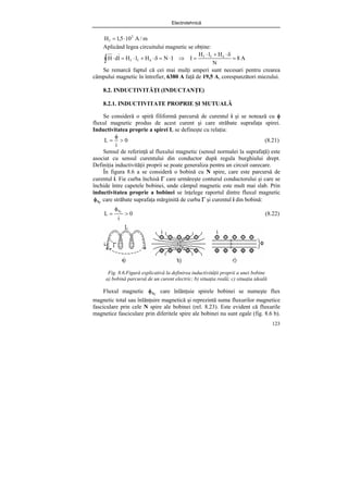 Electrotehnică
123
m
/
A
10
5
,
1
H 2
f ⋅
=
Aplicând legea circuitului magnetic se obţine:
A
8
N
H
l
H
I
I
N
H
l
H
l
d
H f
f
f
f =
δ
⋅
+
⋅
=
⇒
⋅
=
δ
⋅
+
⋅
=
⋅ δ
δ
∫
Se remarcă faptul că cei mai mulţi amperi sunt necesari pentru crearea
câmpului magnetic în întrefier, 6380 A faţă de 19,5 A, corespunzători miezului.
8.2. INDUCTIVITĂŢI (INDUCTANŢE)
8.2.1. INDUCTIVITATE PROPRIE ŞI MUTUALĂ
Se consideră o spiră filiformă parcursă de curentul i şi se notează cu φ
fluxul magnetic produs de acest curent şi care străbate suprafaţa spirei.
Inductivitatea proprie a spirei L se defineşte cu relaţia:
0
i
L >
φ
= (8.21)
Sensul de referinţă al fluxului magnetic (sensul normalei la suprafaţă) este
asociat cu sensul curentului din conductor după regula burghiului drept.
Definiţia inductivităţii proprii se poate generaliza pentru un circuit oarecare.
În figura 8.6 a se consideră o bobină cu N spire, care este parcursă de
curentul i. Fie curba închisă Γ care urmăreşte conturul conductorului şi care se
închide între capetele bobinei, unde câmpul magnetic este mult mai slab. Prin
inductivitatea proprie a bobinei se înţelege raportul dintre fluxul magnetic
Γ
φS care străbate suprafaţa mărginită de curba Γ şi curentul i din bobină:
0
i
L
S
>
φ
= Γ
(8.22)
Fig. 8.6.Figură explicativă la definirea inductivităţii proprii a unei bobine
a) bobină parcursă de un curent electric; b) situaţia reală; c) situaţia ideală
Fluxul magnetic Γ
φS care înlănţuie spirele bobinei se numeşte flux
magnetic total sau înlănţuire magnetică şi reprezintă suma fluxurilor magnetice
fasciculare prin cele N spire ale bobinei (rel. 8.23). Este evident că fluxurile
magnetice fasciculare prin diferitele spire ale bobinei nu sunt egale (fig. 8.6 b).
 