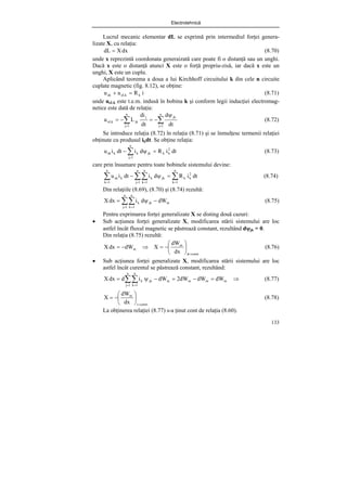 Electrotehnică
133
Lucrul mecanic elementar dL se exprimă prin intermediul forţei genera-
lizate X, cu relaţia:
dx
X
dL = (8.70)
unde x reprezintă coordonata generaizată care poate fi o distanţă sau un unghi.
Dacă x este o distanţă atunci X este o forţă propriu-zisă, iar dacă x este un
unghi, X este un cuplu.
Aplicând teorema a doua a lui Kirchhoff circuitului k din cele n circuite
cuplate magnetic (fig. 8.12), se obţine:
i
R
u
u k
eLk
ek =
+ (8.71)
unde ueLk este t.e.m. indusă în bobina k şi conform legii inducţiei electromag-
netice este dată de relaţia:
∑
∑ =
=
ψ
−
=
−
=
n
1
j
jk
n
1
j
j
jk
eLk
dt
d
dt
di
L
u (8.72)
Se introduce relaţia (8.72) în relaţia (8.71) şi se înmulţesc termenii relaţiei
obţinute cu produsul ikdt. Se obţine relaţia:
dt
i
R
d
i
dt
i
u 2
k
k
n
1
j
jk
k
k
ek =
ψ
− ∑
=
(8.73)
care prin însumare pentru toate bobinele sistemului devine:
∑
∑∑
∑ =
= =
=
=
ψ
−
n
1
k
2
k
k
n
1
j
n
1
k
jk
k
n
1
k
k
ek dt
i
R
d
i
dt
i
u (8.74)
Din relaţiile (8.69), (8.70) şi (8.74) rezultă:
m
n
1
j
n
1
k
jk
k dW
d
i
dx
X −
ψ
= ∑∑
= =
(8.75)
Pentru exprimarea forţei generalizate X se disting două cazuri:
• Sub acţiunea forţei generalizate X, modificarea stării sistemului are loc
astfel încât fluxul magnetic se păstrează constant, rezultând dψjk = 0.
Din relaţia (8.75) rezultă:
.
const
m
m
dx
dW
X
dW
dx
X
=
φ
⎟
⎠
⎞
⎜
⎝
⎛
−
=
⇒
−
= (8.76)
• Sub acţiunea forţei generalizate X, modificarea stării sistemului are loc
astfel încât curentul se păstrează constant, rezultând:
⇒
=
−
=
−
ψ
= ∑∑
= =
m
m
m
m
n
1
j
n
1
k
jk
k dW
dW
dW
2
dW
i
d
dx
X (8.77)
.
const
i
m
dx
dW
X
=
⎟
⎠
⎞
⎜
⎝
⎛
−
= (8.78)
La obţinerea relaţiei (8.77) s-a ţinut cont de relaţia (8.60).
 