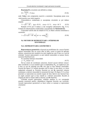 Circuite electrice monofazate în regim permanent sinusoidal
142
Reactanţa B a circuitului este definită cu relaţia:
ϕ
=
ϕ
= sin
Y
U
sin
I
B (9.34)
unde ϕ
sin
I este componenta reactivă a curentului. Susceptanţa poate avea
valori pozitive sau valori negative.
Cunoscându-se conductanţa şi susceptanţa circuitului se pot deduce
relaţiile:
Y
/
B
sin
;
Y
/
G
cos
;
G
/
B
tg
;
B
G
Y 2
2
=
ϕ
=
ϕ
=
ϕ
+
= (9.35)
Relaţiile (9.35) pot fi deduse şi din triunghiul admitanţelor (fig. 9.11).
Unitatea de măsură pentru conductanţă şi susceptanţă este Siemensul [Ω].
Cunoscând valorile date de relaţiile (9.35), se obţine valoarea instantanee a
curentului:
⎟
⎠
⎞
⎜
⎝
⎛
−
α
+
ω
+
=
G
B
arctg
t
sin
B
G
U
2
i 2
2
(9.36)
9.4. METODE DE REPREZENTARE A MĂRIMILOR
SINUSOIDALE
9.4.1. REPREZENTAREA GEOMETRICĂ
Reprezentarea geometrică se bazează pe posibilitatea de a asocia fiecărei
mărimi sinusoidale câte un vector liber în plan, vector cu punct de aplicaţie
arbitrar, caracterizat prin modulul să şi prin unghiul pe care îl face cu o axă de
referinţă. Vectorii reprezentativi ai unei mărimi sinusoidale se numesc fazori,
asocierea fiind biunivocă.
Se consideră mărimea sinusoidală:
( )
α
+
ω
= t
sin
Y
y m (9.37)
Într-un sistem de coordonate carteziene, fazorul asociat mărimii sinusoi-
dale considerate va avea modulul egal cu amplitudinea Ym, iar unghiul pe care
îl face cu axa de referinţă (axa 0x) este egal cu faza mărimii sinusoidale.
Fazorul din figura 9.12 trebuie presupus rotit în timp, în sens direct, cu viteza
undgiulară constantă ω. Proiecţia fazorului pe axa 0y reprezintă valoarea
instantanee a mărimii sinusoidale la momentul de timp t. În figura 9.12 cu linie
punctată s-a reprezentat axa numită origine de fază, faţă de care fazoruol face
un unghi constant egal cu faza iniţială α a mărimii sinusoidale. Rezultă că
originea de fază se roteşte odată cu fazorul, axa 0x fiind fixă.
Utilizând această reprezentare, relaţiilor analitice le vor corespunde
anumite construcţii grafice, obţinându-se diagrame fazoriale sau vectoriale.
Această reprezentare geometrică cu fazor rotitor se numeşte şi reprezentare
cinematică.
 