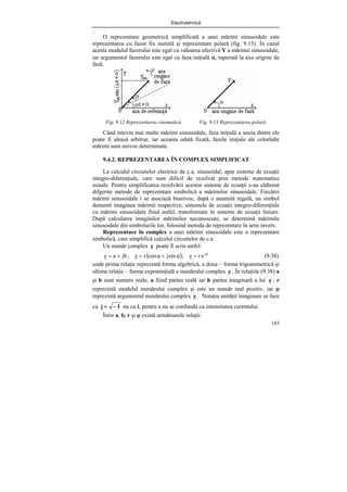 Electrotehnică
143
O reprezentare geometrică simplificată a unei mărimi sinusoidale este
reprezentarea cu fazor fix numită şi reprezentare polară (fig. 9.13). În cazul
acesta modulul fazorului este egal cu valoarea efectivă Y a mărimii sinusoidale,
iar argumentul fazorului este egal cu faza iniţială α, raporată la axa origine de
fază.
Fig. 9.12 Reprezentarea cinematică Fig. 9.13 Reprezentarea polară
Când intevin mai multe mărimi sinusoidale, faza iniţială a uneia dintre ele
poate fi aleasă arbitrar, iar aceasta odată fixată, fazele iniţiale ale celorlalte
mărimi sunt univoc determinate.
9.4.2. REPREZENTAREA ÎN COMPLEX SIMPLIFICAT
La calculul circuitelor electrice de c.a. sinusoidal, apar sisteme de ecuaţii
integro-diferenţiale, care sunt dificil de rezolvat prin metode matematice
uzuale. Pentru simplificarea rezolvării acestor sisteme de ecuaţii s-au elaborat
difgerite metode de reprezentare simbolică a mărimilor sinusoidale. Fiecărei
mărimi sinusoidale i se asociază biunivoc, după o anumită regulă, un simbol
denumit imaginea mărimii respective, sistemele de ecuaţii integro-diferenţiale
cu mărimi sinusoidale fiind astfel, transformate în sisteme de ecuaţii liniare.
După calcularea imaginilor mărimilor necunoscute, se determină mărimile
sinusoidale din simbolurile lor, folosind metoda de reprezentare în sens invers.
Reprezentare în complex a unei mărimi sinusoidale este o reprezentare
simbolică, care simplifică calculul circuitelor de c.a.
Un număr complex z poate fi scris astfel:
( ) ϕ
=
ϕ
+
ϕ
=
+
= j
e
r
z
;
sin
j
cos
r
z
;
jb
a
z (9.38)
unde prima relaţie reprezintă forma algebrică, a doua – forma trigonometrică şi
ultima relaţie – forma exponenţială a numărului complex z . În relaţiile (9.38) a
şi b sunt numere reale, a fiind partea reală iar b partea imaginară a lui z ; r
reprezintă modulul numărului complex şi este un număr real pozitiv, iar ϕ
reprezintă argumentul numărului complex z . Notaţia unităţii imaginare se face
cu 1
j −
= nu cu i, pentru a nu se confunda cu intensitatea curentului.
Între a, b, r şi ϕ există următoarele relaţii:
 
