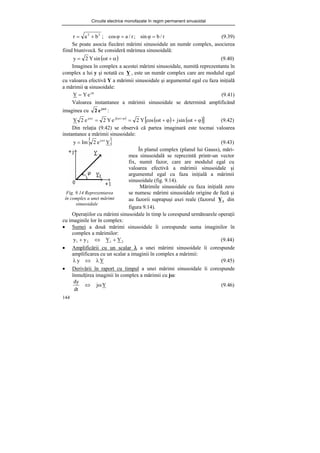Circuite electrice monofazate în regim permanent sinusoidal
144
r
/
b
sin
;
r
/
a
cos
;
b
a
r 2
2
=
ϕ
=
ϕ
+
= (9.39)
Se poate asocia fiecărei mărimi sinusoidale un număr complex, asocierea
fiind biunivocă. Se consideră mărimea sinusoidală:
( )
α
+
ω
= t
sin
Y
2
y (9.40)
Imaginea în complex a acestei mărimi sinusoidale, numită reprezentanta în
complex a lui y şi notată cu Y , este un număr complex care are modulul egal
cu valoarea efectivă Y a mărimii sinusoidale şi argumentul egal cu faza iniţială
a mărimii α sinusoidale:
ϕ
= j
e
Y
Y (9.41)
Valoarea instantanee a mărimii sinusoidale se determină amplificând
imaginea cu t
j
e
2 ω
:
( )
( ) ( )
[ ]
ϕ
+
ω
+
ϕ
+
ω
=
= ϕ
+
ω
ω
t
sin
j
t
cos
Y
2
e
Y
2
e
2
Y t
j
t
j
(9.42)
Din relaţia (9.42) se observă că partea imaginară este tocmai valoarea
instantanee a mărimii sinusoidale:
{ }
Y
e
2
Im
y t
jω
= (9.43)
Fig. 9.14 Reprezentarea
în complex a unei mărimi
sinusoidale
Operaţiilor cu mărimi sinusoidale în timp le corespund următoarele operaţii
cu imaginile lor în complex:
• Sumei a două mărimi sinusoidale îi corespunde suma imaginilor în
complex a mărimilor:
2
1
2
1 Y
Y
y
y +
⇔
+ (9.44)
• Amplificării cu un scalar λ a unei mărimi sinusoidale îi corespunde
amplificarea cu un scalar a imaginii în complex a mărimii:
Y
y λ
⇔
λ (9.45)
• Derivării în raport cu timpul a unei mărimi sinusoidale îi corespunde
înmulţirea imaginii în complex a mărimii cu jω:
Y
j
dt
dy
ω
⇔ (9.46)
În planul complex (planul lui Gauss), mări-
mea sinusoidală se reprezintă printr-un vector
fix, numit fazor, care are modulul egal cu
valoarea efectivă a mărimii sinusoidale şi
argumentul egal cu faza iniţială a mărimii
sinusoidale (fig. 9.14).
Mărimile sinusoidale cu faza iniţială zero
se numesc mărimi sinusoidale origine de fază şi
au fazorii suprapuşi axei reale (fazorul 1
Y din
figura 9.14).
 