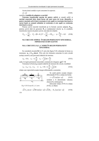 Circuite electrice monofazate în regim permanent sinusoidal
154
Aceste două condiţii se pot concentra în expresia:
*
i
Z
Z = (9.89)
numită şi condiţia de adaptare a sarcinii.
Teorema transferului maxim de putere activă se enunţă astfel: o
sarcină conectată între două borne ale unei surse de t.e.m. absoarbe o
putere maximă activă dacă reactanţa ei este egală cu reactanţa interioară a
sursei luată cu semnul schimbat şi rezistenţa ei este egală cu rezistenţa
interioară a sursei.
Puterea activă maximă transferată pe la bornele sarcinii adaptate Pmax,
puterea activă dată de generator Pg şi randamentul electric η, în condiţiile
transferului maxim de putere activă, sunt date de relaţiile:
( ) 5
,
0
P
P
;
P
2
R
2
U
I
R
R
P
;
R
4
U
P
g
max
max
i
2
e
2
i
g
i
2
e
max =
=
η
=
=
+
=
= (9.90)
9.8. CIRCUITE SIMPLE ÎN REGIM PERMANENT SINUSOIDAL.
IMPEDANŢE ECHIVALENTE
9.8.1. CIRCUITUL R, L, C SERIE ÎN REGIM PERMANENT
SINUSOIDAL
Se consideră circuitul R, L, C serie din figura 9.24, alimentat la borne cu
tensiunea: t
sin
U
u bm
b ω
= . Prin cele trei elemente conectate în serie circulă
acelaşi curent i, care provoacă căderile de tensiune:
C
q
dt
i
c
1
u
;
dt
di
L
u
;
i
R
u 0
C
L
R +
=
=
= ∫ (9.91)
unde, în regim permanent sinusoidal, constanta de integrare, q0/C = 0.
Tensiunea la borne ub acoperă căderile de tensiune din circuit, rezultând:
⇒
+
+
= C
L
R
b u
u
u
u ∫
+
+
= dt
i
C
1
dt
di
L
i
R
ub (9.92)
relaţie care reprezintă ecuaţia integro-diferenţială a curentului.
Fig. 9.24 Circuit R, L, C serie
( ) ( ) ( )
ϕ
−
ω
−
+
ϕ
−
ω
=
ω t
cos
X
X
2
t
sin
I
R
2
t
sin
U
2 C
L
b (9.94)
Se caută pentru ecuaţia integro-
diferenţială (9.92) o soluţie de forma:
( )
ϕ
−
ω
= t
sin
I
2
i (9.93)
urmând a fi determinate valoarea
efectivă I şi defazajul ϕ.
Înlocuind relaţia (9.93) în relaţia
(9.92), se obţine:
 