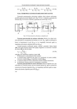 Circuite electrice monofazate în regim permanent sinusoidal
164
31
23
12
31
12
1
Z
Z
Z
Z
Z
Z
+
+
= ;
31
23
12
12
23
2
Z
Z
Z
Z
Z
Z
+
+
= ;
31
23
12
23
31
3
Z
Z
Z
Z
Z
Z
+
+
= (9.138)
9.10.4. TEOREMELE GENERATOARELOR ECHIVALENTE
Teoremele generatoarelor echivalente stabilesc două scheme echivalente
posibile pentru un circuit dipolar activ (fig. 9.33 a): o schemă cu generator de
tensiune (fig. 9.33 b) sau o schemă cu generator de curent (fig. 9.33 c).
Fig. 9.33 Generatoarele echivalente cu dipolul activ
Teorema generatorului de tensiune echivalent afirmă că un dipol activ
este echivalent cu un generator de tensiune cu t.e.m. eg
U egală cu tensiunea la
borne la funcţionarea în gol ( 0
AB
U ) şi cu impedanţa interioară egală cu
impedanţa echivalentă a dipolului pasivizat ( 0
AB
Z ).
Această teoremă se utilizează pentru calculul curentului dintr-o latură
AB a unei reţele electrice liniare fără cuplaje magnetice cu exteriorul. Curentul
din latura AB este dat de relaţia:
0
AB
AB
0
AB
AB
Z
Z
U
I
+
= (9.139)
unde ZAB este impedanţa complexă a laturii AB.
În mod practic se procedează în felul următor:
• se elimină latura respectivă din reţea şi se calculează, în aceste condiţii,
tensiunea complexă UAB0 şi impedanţa complexă ZAB0;
• cu ajutorul relaţiei (9.139) se determină curentul complex necunoscut;
• se calculează valoarea efectivă şi instantanee a curentului.
Teorema generatorului de curent echivalent afirmă că dipolul activ este
echivalent cu o sursă de curent, care are curentul injectat g
I egal cu curentul de
scurtcircuit al bornelor dipolului ( ABsc
I ) şi impedanţa interioară egală cu impe-
danţa echivalentă a dipolului pasivizat ( 0
AB
Z ).
 
