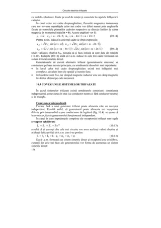 Circuite electrice trifazate
174
cu inelele colectoare, fixate pe axul de rotaţie şi conectate la capetele înfăşurării
cadrului.
În cazul celor trei cadre dreptunghiulare, fluxurile magnetice instantanee
care vor traversa suprafeţele celor trei cadre vor diferi numai prin unghiurile
făcute de normalele planurilor cadrelor respective cu direcţia liniilor de câmp
magnetic în momentul iniţial (t = 0). Aceste unghiuri vor fi:
3
/
2
3
/
4
;
3
/
2
; 3
2
1 π
+
α
=
π
−
α
=
α
π
−
α
=
α
α
=
α (10.11)
Pentru t.e.m. induse în cele trei cadre se obţin expresiile:
( ) ( );
3
/
2
t
sin
U
2
u
;
t
sin
U
2
u e
2
e
e
1
e π
−
α
+
ω
=
α
+
ω
=
( ) ( )
3
/
2
t
sin
U
2
3
/
4
t
sin
U
2
u e
e
3
e π
+
α
+
ω
=
π
−
α
+
ω
= (10.12)
unde: valoarea efectivă Ue, pulsaţia ω şi faza iniţială α sunt date de relaţiile
(10.10). Relaţiile (10.12) arată că t.e.m. induse în cele trei cadre formează un
sistem trifazat simetric direct.
Generatoarele de curent alternativ trifazat (generatoarele sincrone) se
construiesc pe baza acestui principiu, cu următoarele deosebiri mai importante:
• în locul celor trei cadre dreptunghiulare există trei înfăşurări mai
complexe, decalate între ele spaţial şi numite faze;
• înfăşurările sunt fixe, iar câmpul magnetic inductor este un câmp magnetic
învărtitor obţinut pe cale mecanică.
10.3 CONEXIUNILE SISTEMELOR TRIFAZATE
În cazul sistemelor trifazate există următoarele conexiuni: conexiunea
independentă, conexiunea în stea (cu conductor neutru şi fără conductor neutru)
şi în triunghi.
Conexiunea independentă
Fiecare fază a unui generator trifazat poate alimenta câte un receptor
independent. Rezultă astfel, că generatorul poate alimenta trei receptoare
diferite prin intermediul a şase conductoare de legătură (fig. 10.4). se spune că
în acest caz, fazele generatorului funcţionează independent.
În cazul în care impedanţele complexe ale receptorului trifazat sunt egale
(receptor echilibrat):
ϕ
=
=
= j
3
2
1 e
Z
Z
Z
Z (10.13)
rezultă că şi curenţii din cele trei circuite vor avea aceleaşi valori efective şi
aceleaşi defazaje faţă de t.e.m. care i-au produs:
ϕ
=
ϕ
=
ϕ
=
ϕ
=
=
= 3
2
1
3
2
1 ;
I
I
I
I (10.14)
Dacă t.e.m. formează un sistem simetric direct şi receptorul este echilibrat,
curenţii din cele trei faze ale generatorului vor forma de asemenea un sistem
simetric direct:
 
