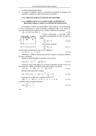 Circuite electrice liniare în regim tranzitoriu
188
la studiul regimului permanent.
• Cu ajutorul condiţiilor iniţiale se determină constantele de integrare din
expresiile complete (de regim tranzitoriu) ale soluţiilor.
11.4. CIRCUITE SIMPLE ÎN REGIM TRANZITORIU
11.4.1. BOBINA REALĂ LA CONECTAREA ŞI RESPECTIV
DECONECTAREA, LA/DE LA O TENSIUNE CONSTANTĂ
Se consideră o bobină de rezistenţă R şi inductivitate L, care la momentul
t = 0 se conectează la o sursă de tensiune constantă U (fig. 11.2). Înainte de
conectare curentul prin bobină era nul, condiţia iniţială fiind următoarea:
( ) ( ) ( ) 0
0
i
0
i
0
i =
=
ε
+
=
ε
− (11.9)
Fig. 11.2 Circuit serie R, L
rezultă ecuaţia caracteristică, care va avea rădăcina r:
0
R
r
L =
+ ⇒ L
/
R
r −
= (11.12)
Mărimea τ = L/R are dimensiunea fizică de timp şi se numeşte constanta
de timp a circuitului.
Soluţia de regim liber il(t) a circuitului este de forma:
( ) ( ) 0
t
i
lim
;
e
C
e
C
t
i l
t
L
R
t
1
t
r
1
l =
=
=
∞
→
−
(11.13)
Soluţia de regim forţat if(t) se ia de forma termenului liber (U = ct.) şi se
determină din condiţia să satisfacă ecuaţia diferenţială a circuitului:
( ) ( ) R
/
U
t
i
U
K
R
K
t
i f
1
1
f =
⇒
=
⇒
= (11.14)
Rezultă soluţia generală a ecuaţiei:
( ) ( ) ( ) ( ) 0
t
,
R
U
e
C
t
i
t
i
t
i
t
i L
R
t
1
f
l >
+
=
⇒
+
=
−
(11.15)
Constanta C1 se obţine din condiţia iniţială (11.9):
( ) ( ) R
/
U
C
0
R
/
U
C
0
i
0
0
i 1
1 −
=
⇒
=
+
=
⇒
= (11.16)
rezultând soluţia de regim tranzitoriu:
( ) ⎟
⎟
⎠
⎞
⎜
⎜
⎝
⎛
−
= τ
−
t
e
1
R
U
t
i (11.17)
Ecuaţia diferenţială a circuitului, după
închiderea întreruptorului (t > 0), este dată de
relaţia:
U
i
R
dt
di
L =
+ (11.10)
Din ecuaţia omogenă:
0
i
R
dt
di
L =
+ (11.11)
 