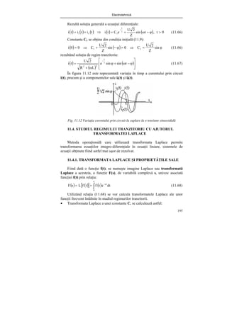 Electrotehnică
195
Rezultă soluţia generală a ecuaţiei diferenţiale:
( ) ( ) ( ) ( ) ( ) 0
t
,
t
sin
Z
2
U
e
C
t
i
t
i
t
i
t
i
t
1
f
l >
ϕ
−
ω
+
=
⇒
+
= τ
−
(11.66)
Constanta C1 se obţine din condiţia iniţială (11.9):
( ) ( ) ϕ
=
⇒
=
ϕ
−
+
⇒
= sin
Z
2
U
C
0
sin
Z
2
U
C
0
0
i 1
1 (11.66)
rezultând soluţia de regim tranzitoriu:
( )
( )
( )
⎥
⎥
⎦
⎤
⎢
⎢
⎣
⎡
ϕ
−
ω
+
ϕ
ω
+
= τ
−
t
sin
sin
e
L
R
2
U
t
i
t
2
2
(11.67)
În figura 11.12 este reprezentată variaţia în timp a curentului prin circuit
i(t), precum şi a componentelor sale il(t) şi if(t).
Fig. 11.12 Variaţia curentului prin circuit la cuplare la o tensiune sinusoidală
11.4. STUDIUL REGIMULUI TRANZITORIU CU AJUTORUL
TRANSFORMATEI LAPLACE
Metoda operaţională care utilizează transformata Laplace permite
transformarea ecuaţiilor integro-diferenţiale în ecuaţii liniare, sistemele de
ecuaţii obţinute fiind astfel mai uşor de rezolvat.
11.4.1. TRANSFORMATA LAPLACE ŞI PROPRIETĂŢILE SALE
Fiind dată o funcţie f(t), se numeşte imagine Laplace sau transformată
Laplace a acesteia, o funcţie F(s), de variabilă complexă s, univoc asociată
funcţiei f(t) prin relaţia:
( ) ( )
[ ] ( )
∫
∞
−
=
=
0
t
s
dt
e
t
f
t
f
L
s
F (11.68)
Utilizând relaţia (11.68) se vor calcula transformatele Laplace ale unor
funcţii frecvent întâlnite în studiul regimurilor tranzitorii.
• Transformata Laplace a unei constante C, se calculează astfel:
 